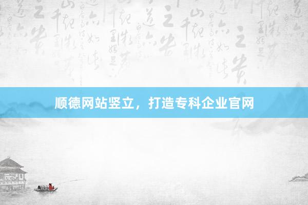 顺德网站竖立，打造专科企业官网