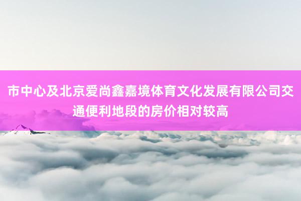 市中心及北京爱尚鑫嘉境体育文化发展有限公司交通便利地段的房价相对较高